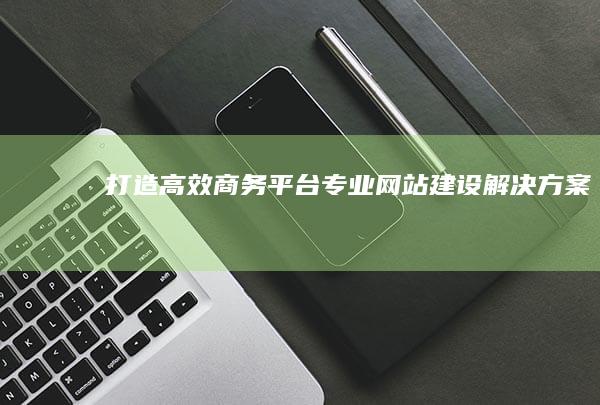 打造高效商务平台：专业网站建设解决方案